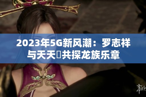 2023年5G新風(fēng)潮：羅志祥與天天奭共探龍族樂章