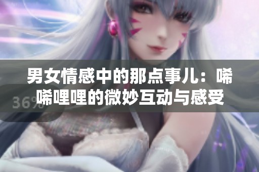 男女情感中的那點(diǎn)事兒：唏唏哩哩的微妙互動(dòng)與感受