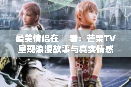 最美情侶在線觀看：芒果TV呈現(xiàn)浪漫故事與真實(shí)情感