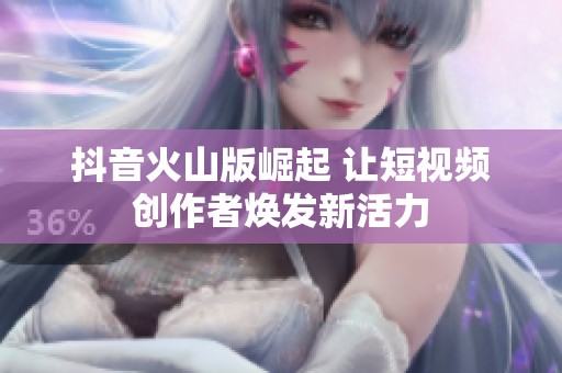抖音火山版崛起 讓短視頻創(chuàng)作者煥發(fā)新活力
