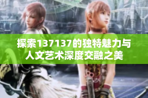 探索137137的獨(dú)特魅力與人文藝術(shù)深度交融之美