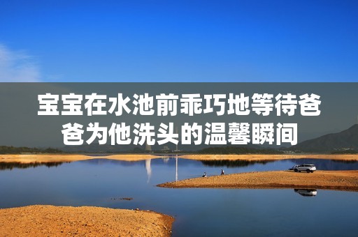 寶寶在水池前乖巧地等待爸爸為他洗頭的溫馨瞬間