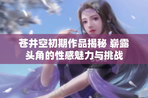 蒼井空初期作品揭秘 嶄露頭角的性感魅力與挑戰(zhàn)