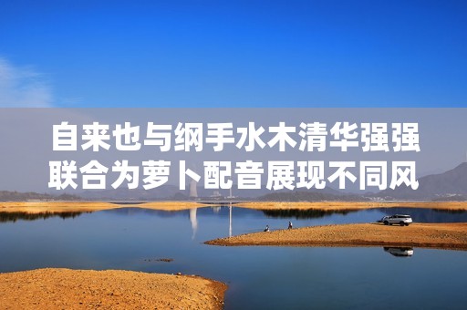 自來也與綱手水木清華強(qiáng)強(qiáng)聯(lián)合為蘿卜配音展現(xiàn)不同風(fēng)格