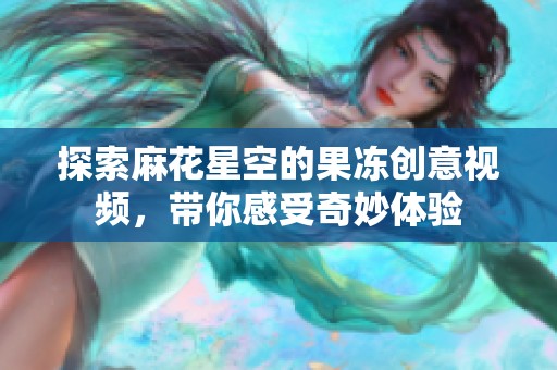 探索麻花星空的果凍創(chuàng)意視頻，帶你感受奇妙體驗