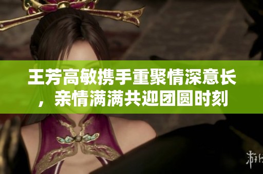 王芳高敏攜手重聚情深意長(zhǎng)，親情滿滿共迎團(tuán)圓時(shí)刻