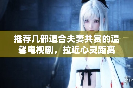 推薦幾部適合夫妻共賞的溫馨電視劇，拉近心靈距離
