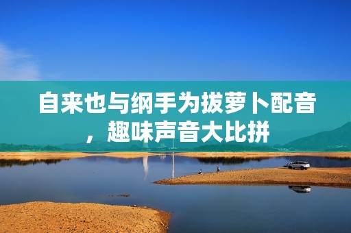 自來也與綱手為拔蘿卜配音，趣味聲音大比拼