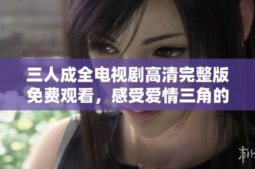 三人成全電視劇高清完整版免費(fèi)觀看，感受愛(ài)情三角的動(dòng)人故事