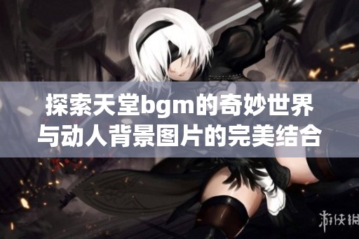 探索天堂bgm的奇妙世界與動人背景圖片的完美結(jié)合