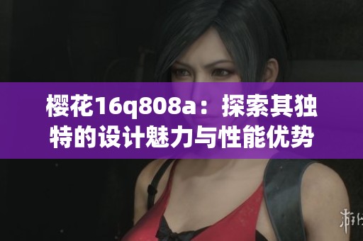櫻花16q808a：探索其獨(dú)特的設(shè)計(jì)魅力與性能優(yōu)勢(shì)
