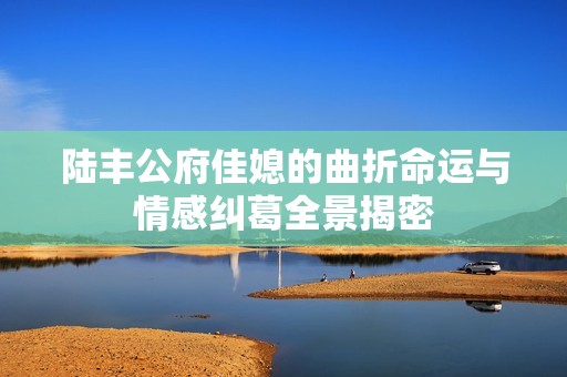 陸豐公府佳媳的曲折命運與情感糾葛全景揭密