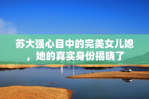 蘇大強(qiáng)心目中的完美女兒媳，她的真實(shí)身份揭曉了