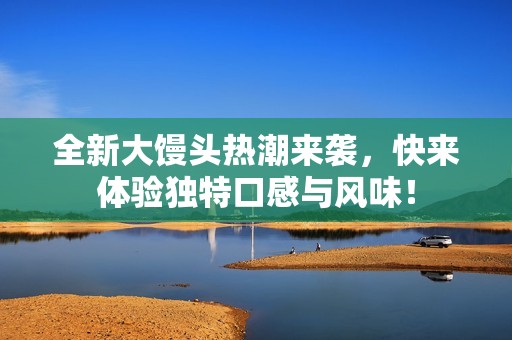 全新大饅頭熱潮來(lái)襲，快來(lái)體驗(yàn)獨(dú)特口感與風(fēng)味！