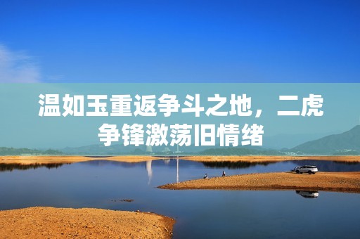 溫如玉重返爭斗之地，二虎爭鋒激蕩舊情緒