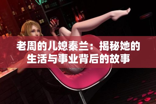 老周的兒媳秦蘭：揭秘她的生活與事業(yè)背后的故事