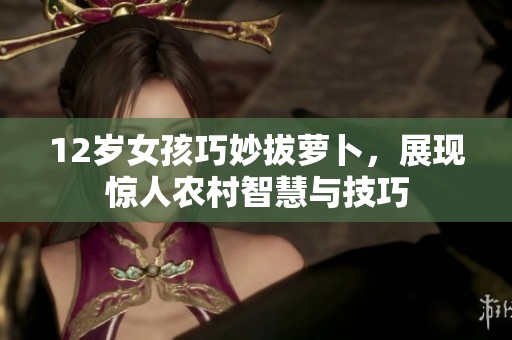 12歲女孩巧妙拔蘿卜，展現(xiàn)驚人農(nóng)村智慧與技巧