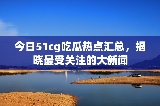 今日51cg吃瓜熱點(diǎn)匯總，揭曉最受關(guān)注的大新聞