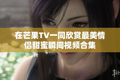 在芒果TV一同欣賞最美情侶甜蜜瞬間視頻合集