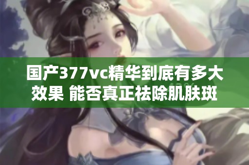 國產(chǎn)377vc精華到底有多大效果 能否真正祛除肌膚斑點