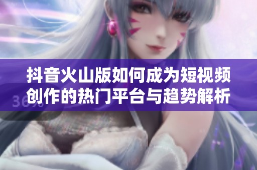 抖音火山版如何成為短視頻創(chuàng)作的熱門平臺與趨勢解析
