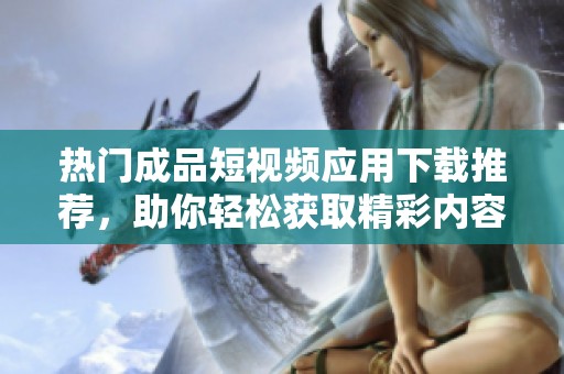 熱門成品短視頻應(yīng)用下載推薦，助你輕松獲取精彩內(nèi)容
