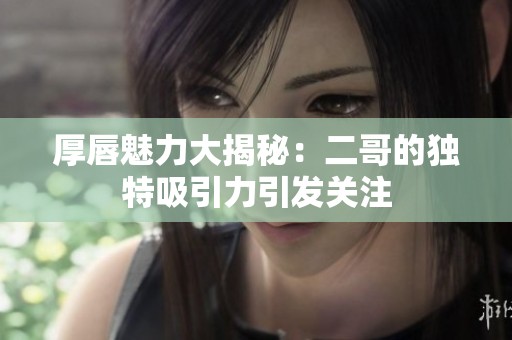 厚唇魅力大揭秘：二哥的獨特吸引力引發(fā)關(guān)注