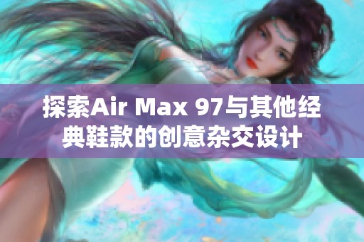 探索Air Max 97與其他經(jīng)典鞋款的創(chuàng)意雜交設(shè)計(jì)