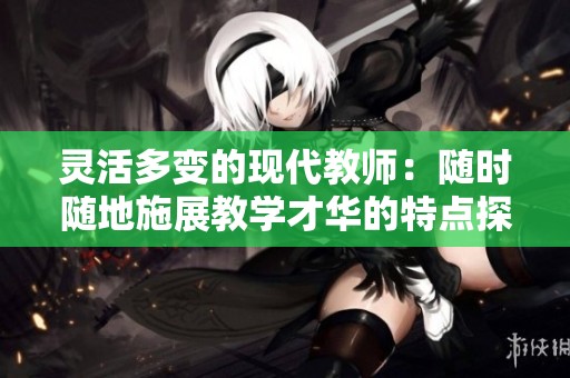 靈活多變的現(xiàn)代教師：隨時(shí)隨地施展教學(xué)才華的特點(diǎn)探索