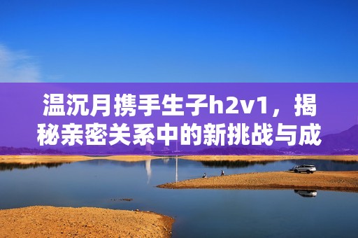 溫沉月攜手生子h2v1，揭秘親密關系中的新挑戰(zhàn)與成長