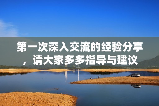 第一次深入交流的經(jīng)驗(yàn)分享，請(qǐng)大家多多指導(dǎo)與建議