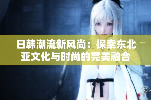 日韓潮流新風(fēng)尚：探索東北亞文化與時尚的完美融合