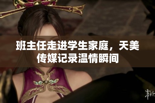 班主任走進(jìn)學(xué)生家庭，天美傳媒記錄溫情瞬間