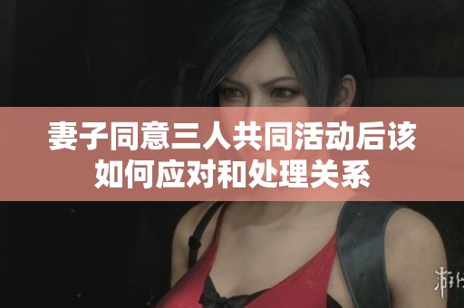 妻子同意三人共同活動后該如何應(yīng)對和處理關(guān)系