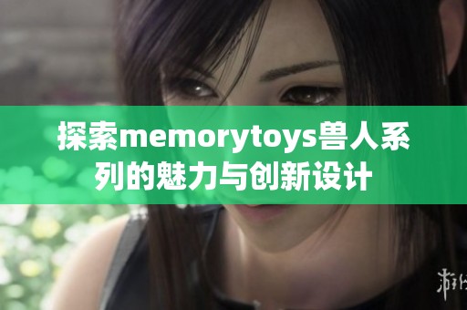 探索memorytoys獸人系列的魅力與創(chuàng)新設(shè)計(jì)