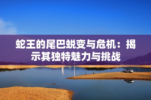 蛇王的尾巴蛻變與危機：揭示其獨特魅力與挑戰(zhàn)