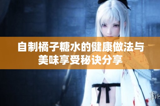 自制橘子糖水的健康做法與美味享受秘訣分享