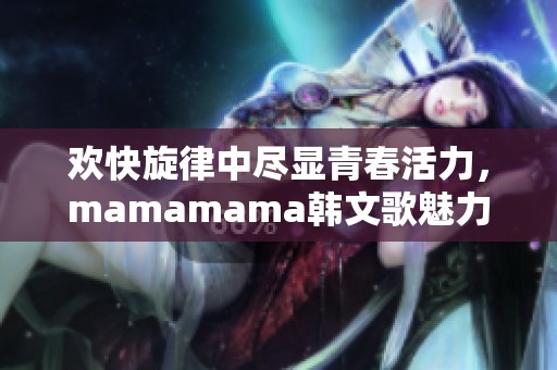 歡快旋律中盡顯青春活力，mamamama韓文歌魅力無(wú)限