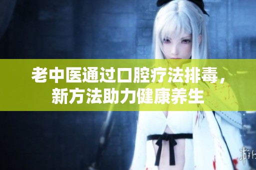 老中醫(yī)通過口腔療法排毒，新方法助力健康養(yǎng)生