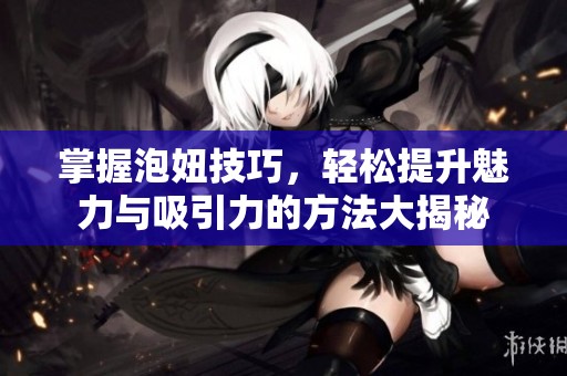 掌握泡妞技巧，輕松提升魅力與吸引力的方法大揭秘