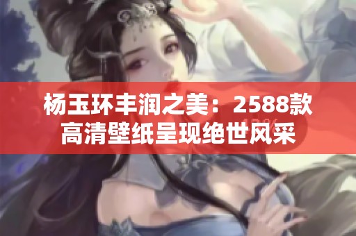楊玉環(huán)豐潤之美：2588款高清壁紙呈現(xiàn)絕世風采