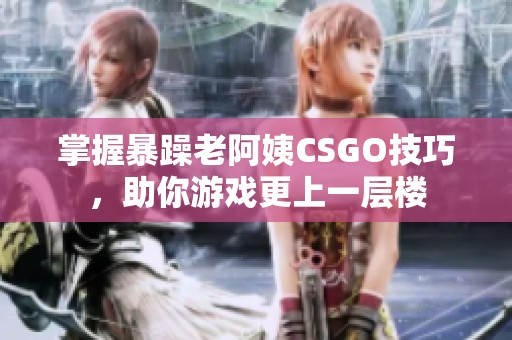 掌握暴躁老阿姨CSGO技巧，助你游戲更上一層樓