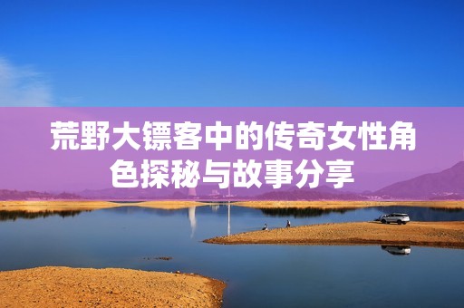荒野大鏢客中的傳奇女性角色探秘與故事分享