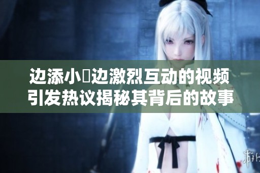 邊添小泬邊激烈互動(dòng)的視頻引發(fā)熱議揭秘其背后的故事