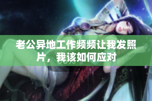 老公異地工作頻頻讓我發(fā)照片，我該如何應(yīng)對