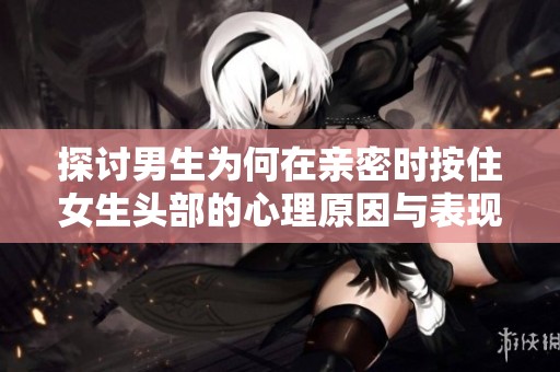 探討男生為何在親密時(shí)按住女生頭部的心理原因與表現(xiàn)