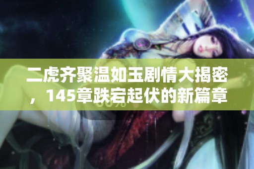 二虎齊聚溫如玉劇情大揭密，145章跌宕起伏的新篇章