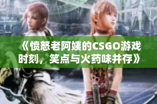 《憤怒老阿姨的CSGO游戲時(shí)刻，笑點(diǎn)與火藥味并存》
