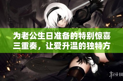 為老公生日準(zhǔn)備的特別驚喜三重奏，讓愛升溫的獨(dú)特方式