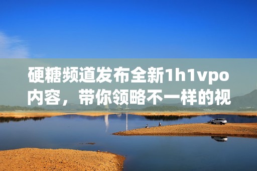 硬糖頻道發(fā)布全新1h1vpo內(nèi)容，帶你領(lǐng)略不一樣的視聽盛宴
